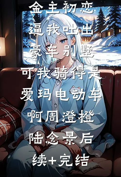 金主初恋逼我吐出豪车别墅，可我骑得是爱玛电动车啊周澄橙陆念景后续+完结