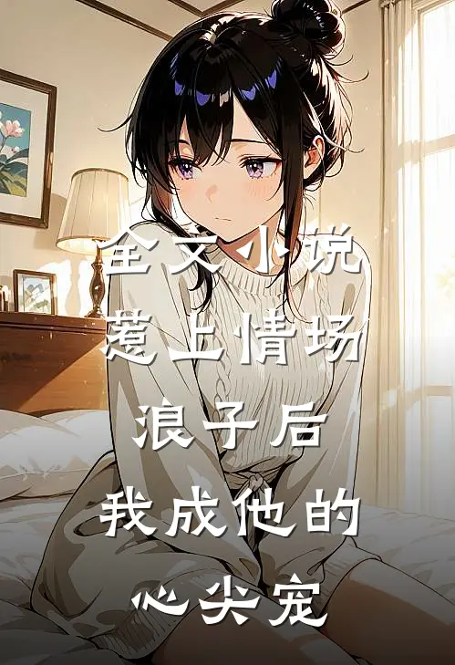 全文小说惹上情场浪子后，我成他的心尖宠