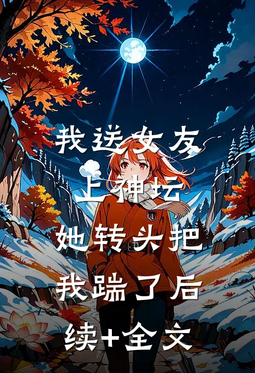 我送女友上神坛，她转头把我踹了后续+全文