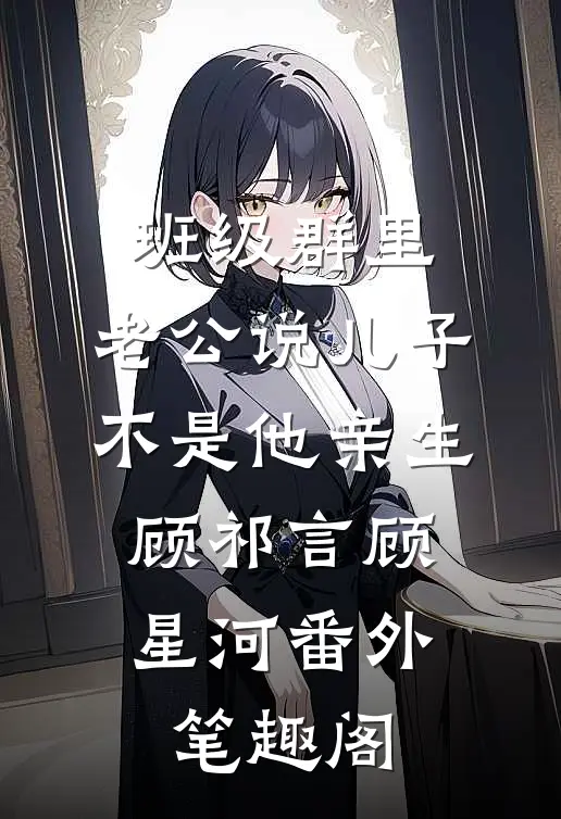 班级群里，老公说儿子不是他亲生：顾祁言顾星河番外笔趣阁