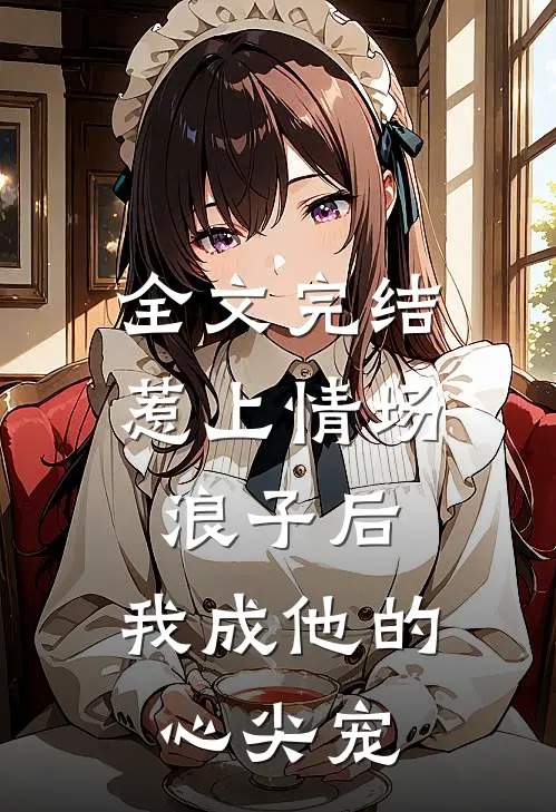 全文完结惹上情场浪子后,我成他的心尖宠了