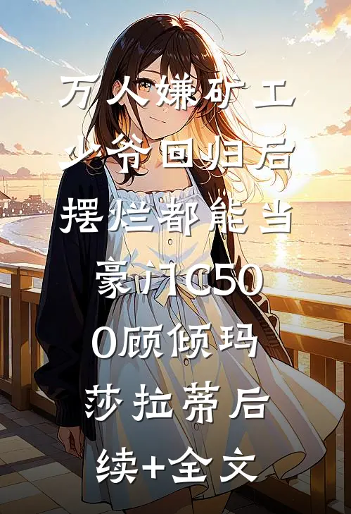 万人嫌矿工少爷回归后，摆烂都能当豪门C500顾倾玛莎拉蒂后续+全文