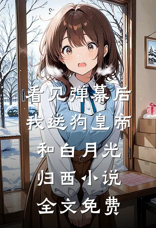 看见弹幕后，我送狗皇帝和白月光归西小说全文免费