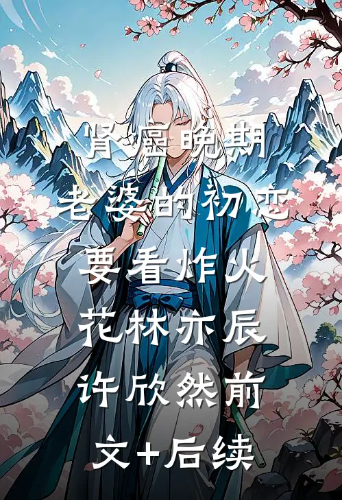 肾癌晚期，老婆的初恋要看炸火花林亦辰许欣然前文+后续