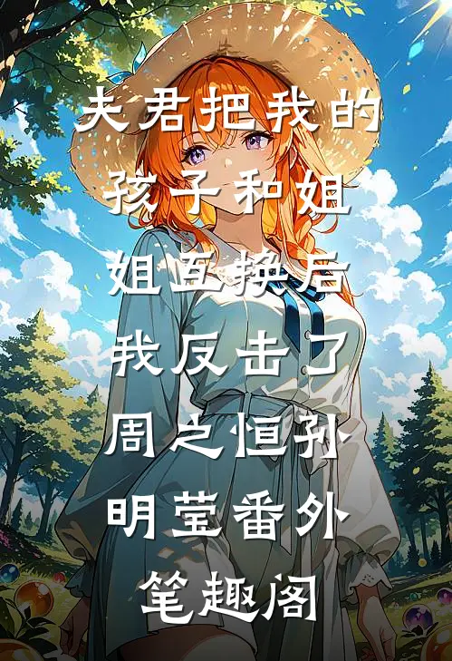夫君把我的孩子和姐姐互换后，我反击了：周之恒孙明莹番外笔趣阁