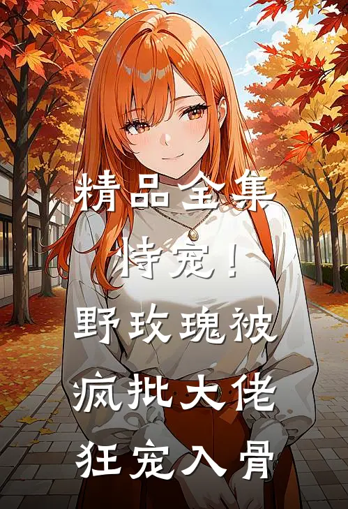 精品全集恃宠！野玫瑰被疯批大佬狂宠入骨