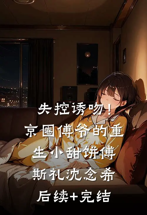 失控诱吻！京圈傅爷的重生小甜饼傅斯礼沈念希后续+完结