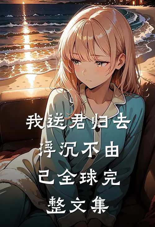 我送君归去，浮沉不由己全球完整文集