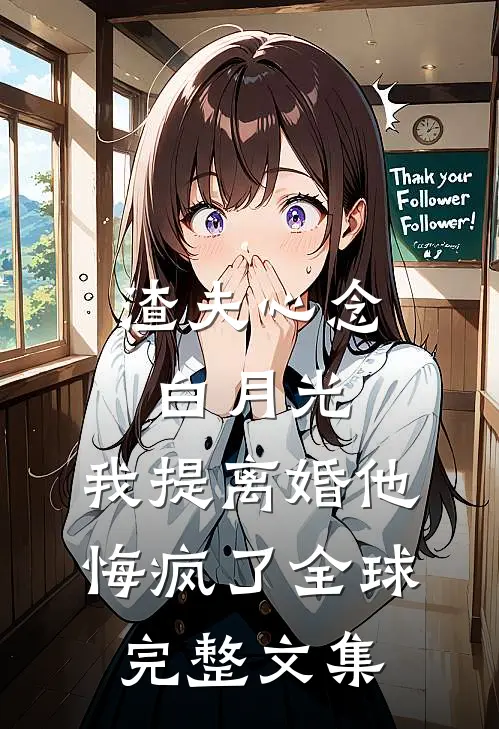 渣夫心念白月光，我提离婚他悔疯了全球完整文集