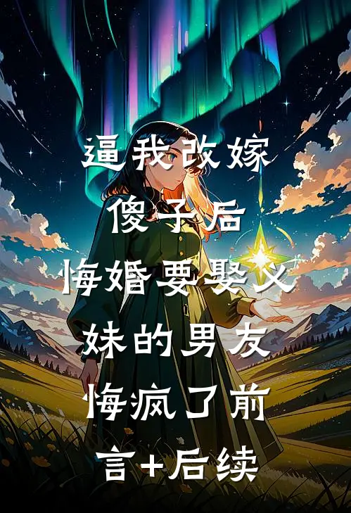 逼我改嫁傻子后，悔婚要娶义妹的男友悔疯了前言+后续