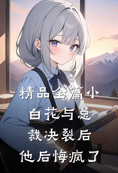 精品全篇小白花与总裁决裂后，他后悔疯了