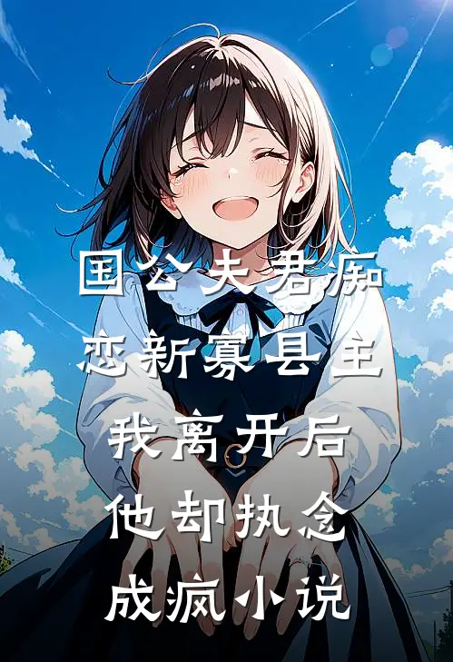 国公夫君痴恋新寡县主，我离开后他却执念成疯小说