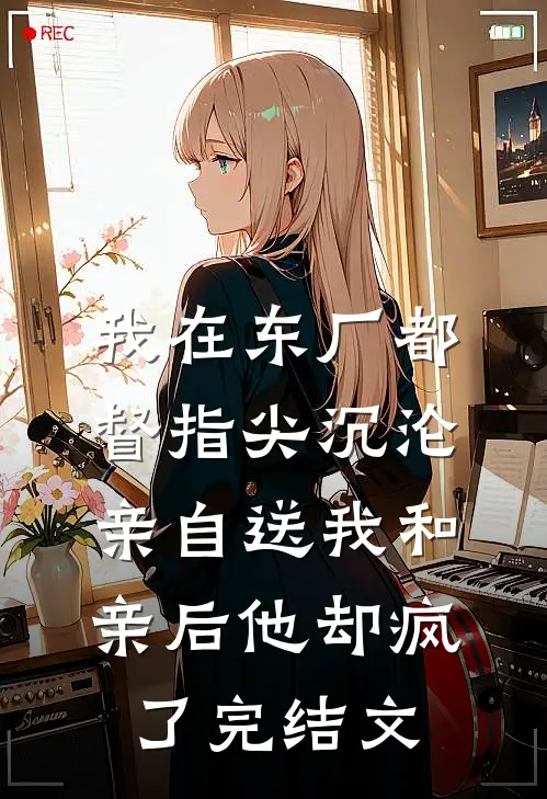 我在东厂都督指尖沉沦，亲自送我和亲后他却疯了完结文